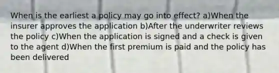 When is the earliest a policy may go into effect? a)When the insurer approves the application b)After the underwriter reviews the policy c)When the application is signed and a check is given to the agent d)When the first premium is paid and the policy has been delivered