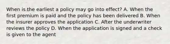 When is the earliest a policy may go into effect? A. When the first premium is paid and the policy has been delivered B. When the insurer approves the application C. After the underwriter reviews the policy D. When the application is signed and a check is given to the agent