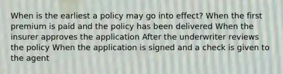 When is the earliest a policy may go into effect? When the first premium is paid and the policy has been delivered When the insurer approves the application After the underwriter reviews the policy When the application is signed and a check is given to the agent