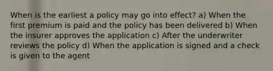 When is the earliest a policy may go into effect? a) When the first premium is paid and the policy has been delivered b) When the insurer approves the application c) After the underwriter reviews the policy d) When the application is signed and a check is given to the agent