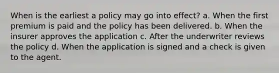 When is the earliest a policy may go into effect? a. When the first premium is paid and the policy has been delivered. b. When the insurer approves the application c. After the underwriter reviews the policy d. When the application is signed and a check is given to the agent.