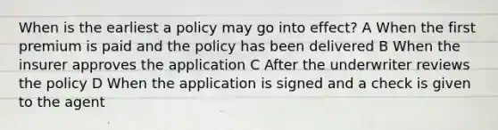 When is the earliest a policy may go into effect? A When the first premium is paid and the policy has been delivered B When the insurer approves the application C After the underwriter reviews the policy D When the application is signed and a check is given to the agent