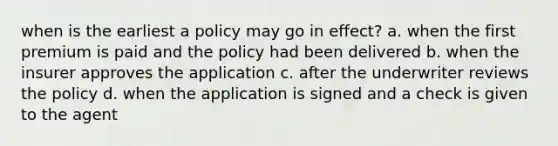 when is the earliest a policy may go in effect? a. when the first premium is paid and the policy had been delivered b. when the insurer approves the application c. after the underwriter reviews the policy d. when the application is signed and a check is given to the agent