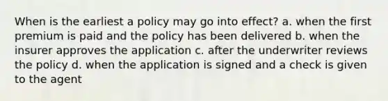 When is the earliest a policy may go into effect? a. when the first premium is paid and the policy has been delivered b. when the insurer approves the application c. after the underwriter reviews the policy d. when the application is signed and a check is given to the agent