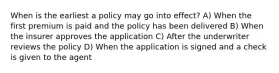 When is the earliest a policy may go into effect? A) When the first premium is paid and the policy has been delivered B) When the insurer approves the application C) After the underwriter reviews the policy D) When the application is signed and a check is given to the agent