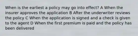 When is the earliest a policy may go into effect? A When the insurer approves the application B After the underwriter reviews the policy C When the application is signed and a check is given to the agent D When the first premium is paid and the policy has been delivered