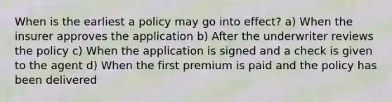 When is the earliest a policy may go into effect? a) When the insurer approves the application b) After the underwriter reviews the policy c) When the application is signed and a check is given to the agent d) When the first premium is paid and the policy has been delivered