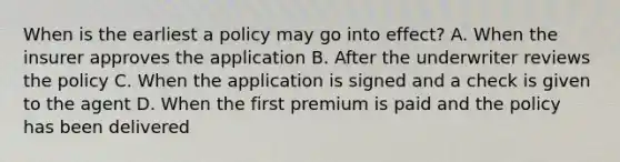 When is the earliest a policy may go into effect? A. When the insurer approves the application B. After the underwriter reviews the policy C. When the application is signed and a check is given to the agent D. When the first premium is paid and the policy has been delivered