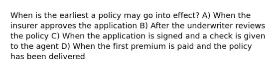 When is the earliest a policy may go into effect? A) When the insurer approves the application B) After the underwriter reviews the policy C) When the application is signed and a check is given to the agent D) When the first premium is paid and the policy has been delivered