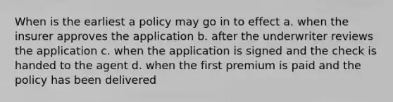 When is the earliest a policy may go in to effect a. when the insurer approves the application b. after the underwriter reviews the application c. when the application is signed and the check is handed to the agent d. when the first premium is paid and the policy has been delivered