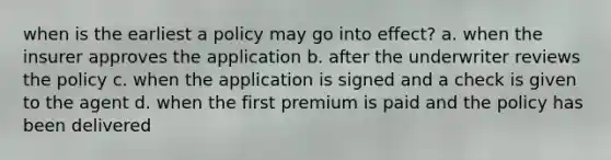 when is the earliest a policy may go into effect? a. when the insurer approves the application b. after the underwriter reviews the policy c. when the application is signed and a check is given to the agent d. when the first premium is paid and the policy has been delivered