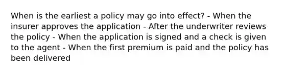 When is the earliest a policy may go into effect? - When the insurer approves the application - After the underwriter reviews the policy - When the application is signed and a check is given to the agent - When the first premium is paid and the policy has been delivered