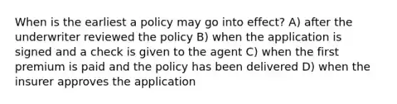 When is the earliest a policy may go into effect? A) after the underwriter reviewed the policy B) when the application is signed and a check is given to the agent C) when the first premium is paid and the policy has been delivered D) when the insurer approves the application