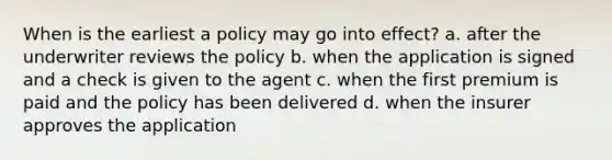 When is the earliest a policy may go into effect? a. after the underwriter reviews the policy b. when the application is signed and a check is given to the agent c. when the first premium is paid and the policy has been delivered d. when the insurer approves the application