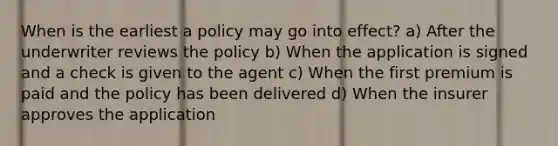 When is the earliest a policy may go into effect? a) After the underwriter reviews the policy b) When the application is signed and a check is given to the agent c) When the first premium is paid and the policy has been delivered d) When the insurer approves the application