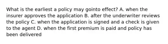 What is the earliest a policy may gointo effect? A. when the insurer approves the application B. after the underwriter reviews the policy C. when the application is signed and a check is given to the agent D. when the first premium is paid and policy has been delivered