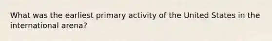 What was the earliest primary activity of the United States in the international arena?