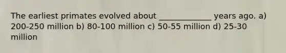 The earliest primates evolved about _____________ years ago. a) 200-250 million b) 80-100 million c) 50-55 million d) 25-30 million