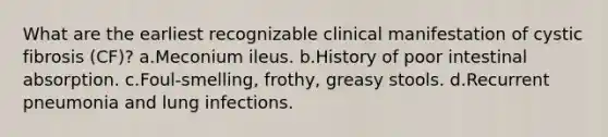 What are the earliest recognizable clinical manifestation of cystic fibrosis (CF)? a.Meconium ileus. b.History of poor intestinal absorption. c.Foul-smelling, frothy, greasy stools. d.Recurrent pneumonia and lung infections.