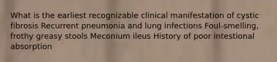 What is the earliest recognizable clinical manifestation of cystic fibrosis Recurrent pneumonia and lung infections Foul-smelling, frothy greasy stools Meconium ileus History of poor intestional absorption