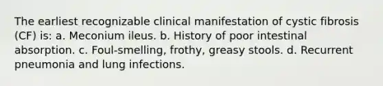 The earliest recognizable clinical manifestation of cystic fibrosis (CF) is: a. Meconium ileus. b. History of poor intestinal absorption. c. Foul-smelling, frothy, greasy stools. d. Recurrent pneumonia and lung infections.