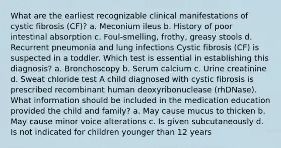 What are the earliest recognizable clinical manifestations of cystic fibrosis (CF)? a. Meconium ileus b. History of poor intestinal absorption c. Foul-smelling, frothy, greasy stools d. Recurrent pneumonia and lung infections Cystic fibrosis (CF) is suspected in a toddler. Which test is essential in establishing this diagnosis? a. Bronchoscopy b. Serum calcium c. Urine creatinine d. Sweat chloride test A child diagnosed with cystic fibrosis is prescribed recombinant human deoxyribonuclease (rhDNase). What information should be included in the medication education provided the child and family? a. May cause mucus to thicken b. May cause minor voice alterations c. Is given subcutaneously d. Is not indicated for children younger than 12 years