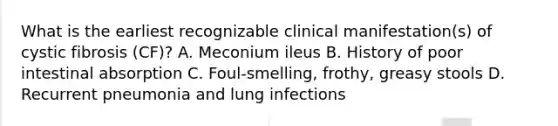 What is the earliest recognizable clinical manifestation(s) of cystic fibrosis (CF)? A. Meconium ileus B. History of poor intestinal absorption C. Foul-smelling, frothy, greasy stools D. Recurrent pneumonia and lung infections