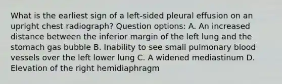 What is the earliest sign of a left-sided pleural effusion on an upright chest radiograph? Question options: A. An increased distance between the inferior margin of the left lung and the stomach gas bubble B. Inability to see small pulmonary blood vessels over the left lower lung C. A widened mediastinum D. Elevation of the right hemidiaphragm