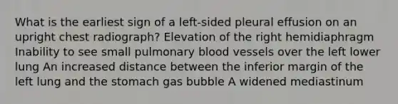 What is the earliest sign of a left-sided pleural effusion on an upright chest radiograph? Elevation of the right hemidiaphragm Inability to see small pulmonary blood vessels over the left lower lung An increased distance between the inferior margin of the left lung and the stomach gas bubble A widened mediastinum