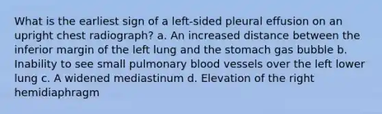 What is the earliest sign of a left-sided pleural effusion on an upright chest radiograph? a. An increased distance between the inferior margin of the left lung and the stomach gas bubble b. Inability to see small pulmonary blood vessels over the left lower lung c. A widened mediastinum d. Elevation of the right hemidiaphragm