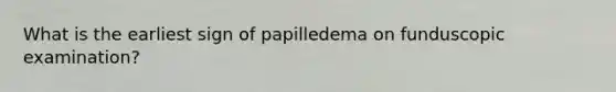 What is the earliest sign of papilledema on funduscopic examination?