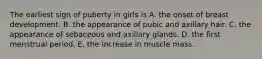 The earliest sign of puberty in girls is A. the onset of breast development. B. the appearance of pubic and axillary hair. C. the appearance of sebaceous and axillary glands. D. the first menstrual period. E. the increase in muscle mass.