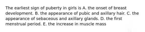 The earliest sign of puberty in girls is A. the onset of breast development. B. the appearance of pubic and axillary hair. C. the appearance of sebaceous and axillary glands. D. the first menstrual period. E. the increase in muscle mass