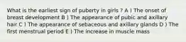 What is the earliest sign of puberty in girls ? A ) The onset of breast development B ) The appearance of pubic and axillary hair C ) The appearance of sebaceous and axillary glands D ) The first menstrual period E ) The increase in muscle mass