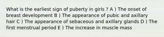 What is the earliest sign of puberty in girls ? A ) The onset of breast development B ) The appearance of pubic and axillary hair C ) The appearance of sebaceous and axillary glands D ) The first menstrual period E ) The increase in muscle mass