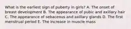 What is the earliest sign of puberty in girls? A. The onset of breast development B. The appearance of pubic and axillary hair C. The appearance of sebaceous and axillary glands D. The first menstrual period E. The increase in muscle mass