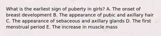 What is the earliest sign of puberty in girls? A. The onset of breast development B. The appearance of pubic and axillary hair C. The appearance of sebaceous and axillary glands D. The first menstrual period E. The increase in muscle mass