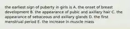 the earliest sign of puberty in girls is A. the onset of breast development B. the appearance of pubic and axillary hair C. the appearance of sebaceous and axillary glands D. the first menstrual period E. the increase in muscle mass