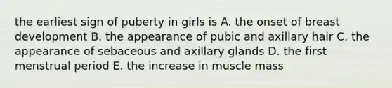 the earliest sign of puberty in girls is A. the onset of breast development B. the appearance of pubic and axillary hair C. the appearance of sebaceous and axillary glands D. the first menstrual period E. the increase in muscle mass