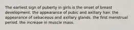 The earliest sign of puberty in girls is the onset of breast development. the appearance of pubic and axillary hair. the appearance of sebaceous and axillary glands. the first menstrual period. the increase in muscle mass.