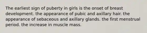 The earliest sign of puberty in girls is the onset of breast development. the appearance of pubic and axillary hair. the appearance of sebaceous and axillary glands. the first menstrual period. the increase in muscle mass.