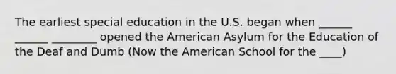 The earliest special education in the U.S. began when ______ ______ ________ opened the American Asylum for the Education of the Deaf and Dumb (Now the American School for the ____)