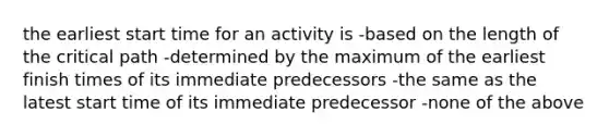 the earliest start time for an activity is -based on the length of the critical path -determined by the maximum of the earliest finish times of its immediate predecessors -the same as the latest start time of its immediate predecessor -none of the above