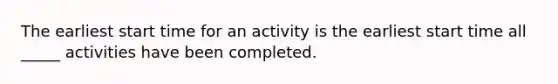 The earliest start time for an activity is the earliest start time all _____ activities have been completed.