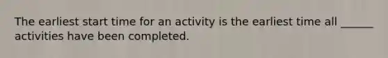 The earliest start time for an activity is the earliest time all ______ activities have been completed.