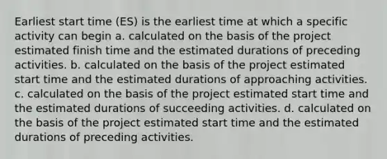 Earliest start time (ES) is the earliest time at which a specific activity can begin a. calculated on the basis of the project estimated finish time and the estimated durations of preceding activities. b. calculated on the basis of the project estimated start time and the estimated durations of approaching activities. c. calculated on the basis of the project estimated start time and the estimated durations of succeeding activities. d. calculated on the basis of the project estimated start time and the estimated durations of preceding activities.