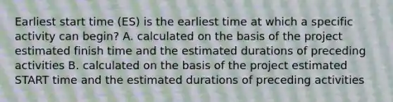 Earliest start time (ES) is the earliest time at which a specific activity can begin? A. calculated on the basis of the project estimated finish time and the estimated durations of preceding activities B. calculated on the basis of the project estimated START time and the estimated durations of preceding activities