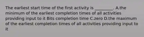 The earliest start time of the first activity is _________. A.the minimum of the earliest completion times of all activities providing input to it Bits completion time C.zero D.the maximum of the earliest completion times of all activities providing input to it