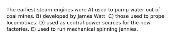 The earliest steam engines were A) used to pump water out of coal mines. B) developed by <a href='https://www.questionai.com/knowledge/kXtmUgYccR-james-watt' class='anchor-knowledge'>james watt</a>. C) those used to propel locomotives. D) used as central power sources for the new factories. E) used to run mechanical spinning jennies.