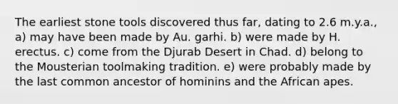 The earliest stone tools discovered thus far, dating to 2.6 m.y.a., a) may have been made by Au. garhi. b) were made by H. erectus. c) come from the Djurab Desert in Chad. d) belong to the Mousterian toolmaking tradition. e) were probably made by the last common ancestor of hominins and the African apes.